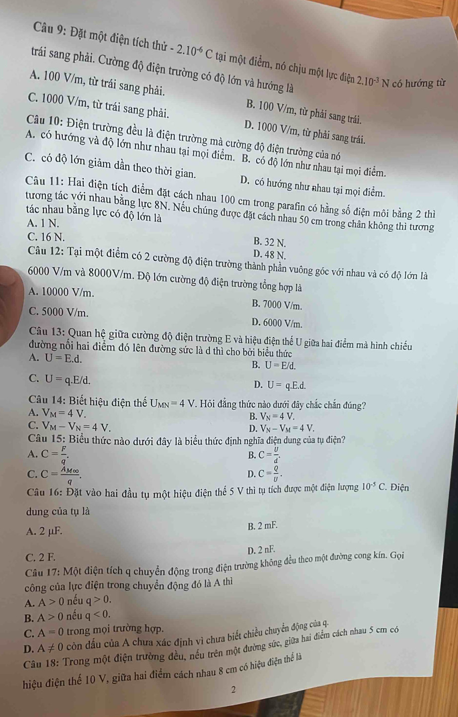 Đặt một điện tích thử -2.10^(-6)C tại một điểm, nó chịu một lực điện 2.10^(-3)N có hướng từ
trái sang phải. Cường độ điện trường có độ lớn và hướng là
A. 100 V/m, từ trái sang phải. B. 100 V/m, từ phải sang trái.
C. 1000 V/m, từ trái sang phải. D. 1000 V/m, từ phải sang trái.
Câu 10: Điện trường đều là điện trường mà cường độ điện trường của nó
A. có hướng và độ lớn như nhau tại mọi điểm. B. có độ lớn như nhau tại mọi điểm.
C. có độ lớn giảm dần theo thời gian. D. có hướng như nhau tại mọi điểm.
Câu 11: Hai điện tích điểm đặt cách nhau 100 cm trong parafin có hằng số điện môi bằng 2 thi
tương tác với nhau bằng lực 8N. Nếu chúng được đặt cách nhau 50 cm trong chân không thì tương
tác nhau bằng lực có độ lớn là
A. 1 N.
C. 16 N.
B. 32 N.
D. 48 N.
Câu 12: Tại một điểm có 2 cường độ điện trường thành phần vuông góc với nhau và có độ lớn là
6000 V/m và 8000V/m. Độ lớn cường độ điện trường tổng hợp là
A. 10000 V/m. B. 7000 V/m.
C. 5000 V/m. D. 6000 V/m.
Câu 13: Quan hệ giữa cường độ điện trường E và hiệu điện thể U giữa hai điểm mà hình chiếu
đường nối hai điểm đó lên đường sức là d thì cho bởi biểu thức
A. U=E.d. B. U=E/d.
C. U=q.E/d.
D. U=q.E.d.
Câu 14: Biết hiệu điện thế U_MN=4V. Hỏi đẳng thức nào dưới đây chắc chắn đúng?
A. V_M=4V.
B. V_N=4V.
C. V_M-V_N=4V. D. V_N-V_M=4V.
Câu 15: Biểu thức nào dưới đây là biểu thức định nghĩa điện dung của tụ điện?
A. C= F/q . C= U/d .
B.
D.
C. C=frac A_M∈fty q. C= Q/U . *. Điện
Câu 16: Đặt vào hai đầu tụ một hiệu điện thế 5 V thì tụ tích được một điện lượng 10^(-5)C
dung của tụ là
A. 2 μF.
B. 2 mF.
D. 2 nF.
C. 2 F.
Câu 17: Một điện tích q chuyển động trong điện trường không đều theo một đường cong kín. Gọi
công của lực điện trong chuyển động đó là A thì
A. A>0 nếu c 0.
B. A>0 nếu q<0.
C. A=0 trong mọi trường hợp.
D.  Câu 18: Trong một điện trường đều, nếu trên một đường sức, giữa hai điểm cách nhau 5 cm có A!= 0 còn đấu của A chưa xác định vì chưa biết chiều chuyền động của q.
hiệu điện thế 10 V, giữa hai điểm cách nhau 8 cm có hiệu điện thể là
2