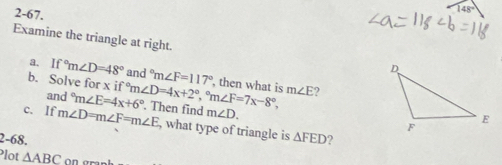 2-67. 
Examine the triangle at right. 
a. If°m∠ D=48° and°m∠ F=117°
b. Solve for x if and°m∠ E=4x+6° m∠ D=4x+2°, ^circ m∠ F=7x-8°, , then what is m∠ E 2 
c. If m∠ D=m∠ F=m∠ E. Then find m∠ D. 
, what type of triangle is 
2-68. △ FED 2 
Plot △ ABC