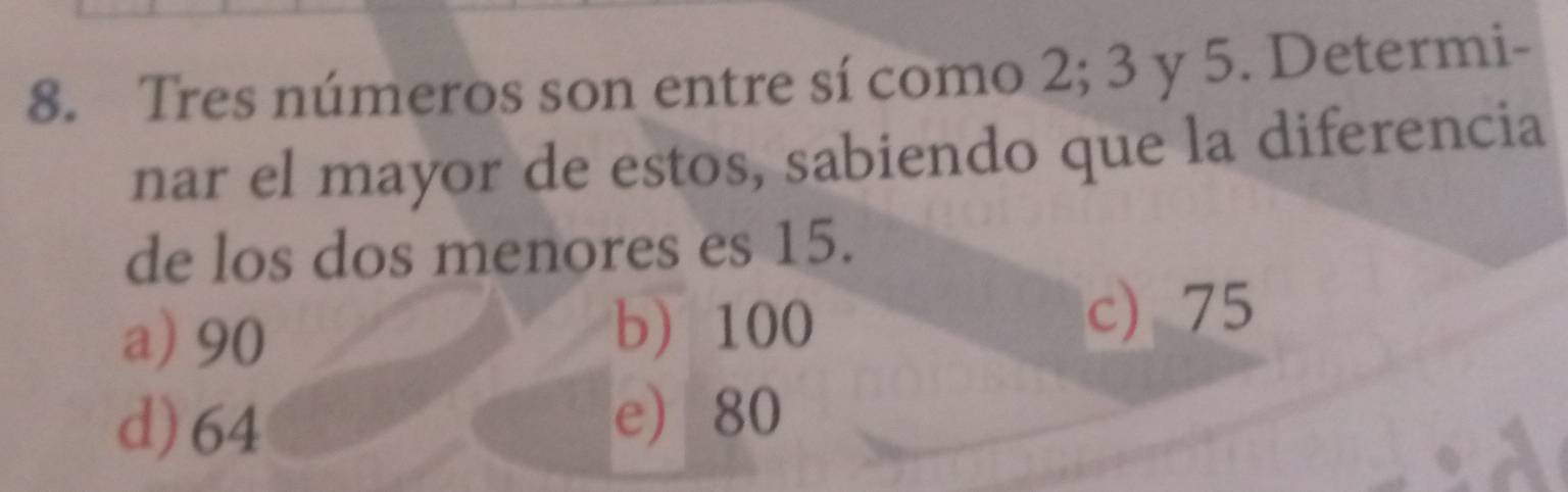 Tres números son entre sí como 2; 3 y 5. Determi-
nar el mayor de estos, sabiendo que la diferencia
de los dos menores es 15.
a) 90 c) 75
b 100
d) 64
e 80