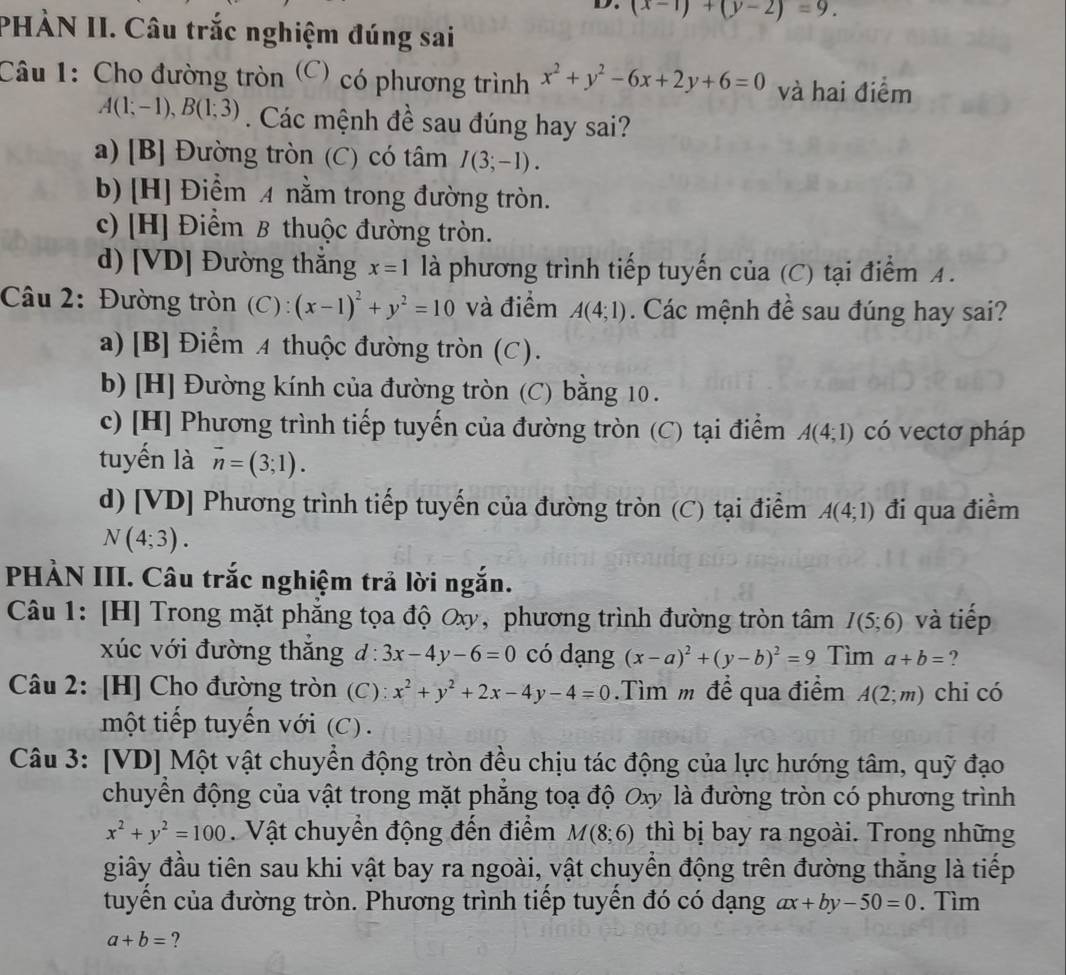 (x-1)+(y-2)=9.
PHÀN II. Câu trắc nghiệm đúng sai
Câu 1: Cho đường tròn (C) có phương trình x^2+y^2-6x+2y+6=0 và hai điểm
A(1;-1),B(1;3). Các mệnh đề sau đúng hay sai?
a) [B] Đường tròn (C) có tâm I(3;-1).
b) [H] Điểm A nằm trong đường tròn.
c) [H] Điểm B thuộc đường tròn.
d) [VD] Đường thắng x=1 là phương trình tiếp tuyến của (C) tại điểm A .
Câu 2: Đường tròn (C) : (x-1)^2+y^2=10 và điểm A(4;1). Các mệnh đề sau đúng hay sai?
a)[B] Điểm A thuộc đường tròn (C).
b) [H] Đường kính của đường tròn (C) bằng 10 .
c) [H] Phương trình tiếp tuyến của đường tròn (C) tại điểm A(4;1) có vectơ pháp
tuyến là vector n=(3;1).
d) [VD] Phương trình tiếp tuyến của đường tròn (C) tại điểm A(4;1) đi qua điềm
N(4;3).
PHẢN III. Câu trắc nghiệm trả lời ngắn.
Câu 1: [H] Trong mặt phẳng tọa độ Oxy, phương trình đường tròn tâm I(5;6) và tiếp
xúc với đường thắng d:3x-4y-6=0 có dạng (x-a)^2+(y-b)^2=9 Tìm a+b= ?
Câu 2: [H] Cho đường tròn (C): x^2+y^2+2x-4y-4=0.Tìm m để qua điểm A(2;m) chi có
một tiếp tuyến với (C) .
Câu 3: [VD] Một vật chuyển động tròn đều chịu tác động của lực hướng tâm, quỹ đạo
chuyển động của vật trong mặt phẳng toạ độ Oxy là đường tròn có phương trình
x^2+y^2=100. Vật chuyển động đến điểm M(8;6) thì bị bay ra ngoài. Trong những
giây đầu tiên sau khi vật bay ra ngoài, vật chuyển động trên đường thăng là tiếp
tuyền của đường tròn. Phương trình tiếp tuyển đó có dạng ax+by-50=0. Tìm
a+b= ?