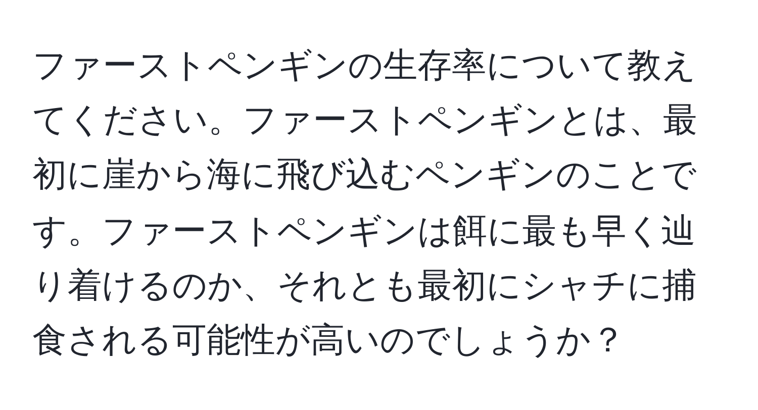 ファーストペンギンの生存率について教えてください。ファーストペンギンとは、最初に崖から海に飛び込むペンギンのことです。ファーストペンギンは餌に最も早く辿り着けるのか、それとも最初にシャチに捕食される可能性が高いのでしょうか？