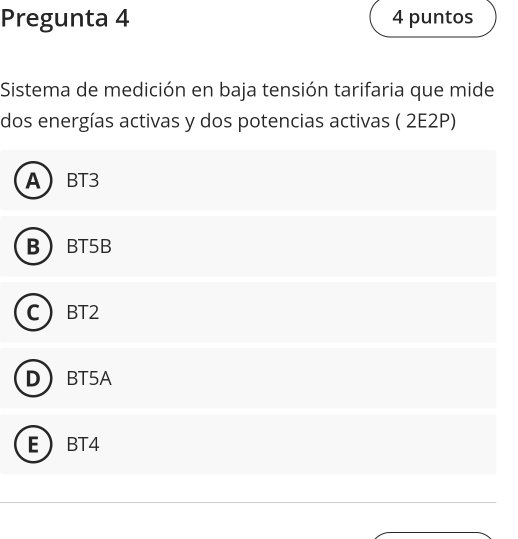 Pregunta 4 4 puntos
Sistema de medición en baja tensión tarifaria que mide
dos energías activas y dos potencias activas ( 2E2P)
A BT3
B BT5B
BT2
D BT5A
E BT4