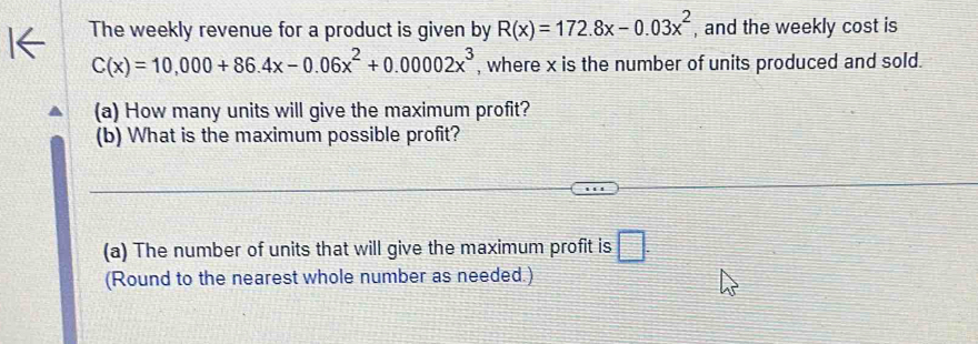 The weekly revenue for a product is given by R(x)=172.8x-0.03x^2 , and the weekly cost is
C(x)=10,000+86.4x-0.06x^2+0.00002x^3 , where x is the number of units produced and sold.
(a) How many units will give the maximum profit?
(b) What is the maximum possible profit?
(a) The number of units that will give the maximum profit is □. 
(Round to the nearest whole number as needed.)