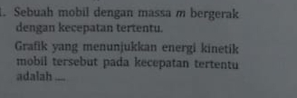 Sebuah mobil dengan massa m bergerak 
dengan kecepatan tertentu. 
Grafik yang menunjukkan energi kinetik 
mobil tersebut pada kecepatan tertentu 
adalah_