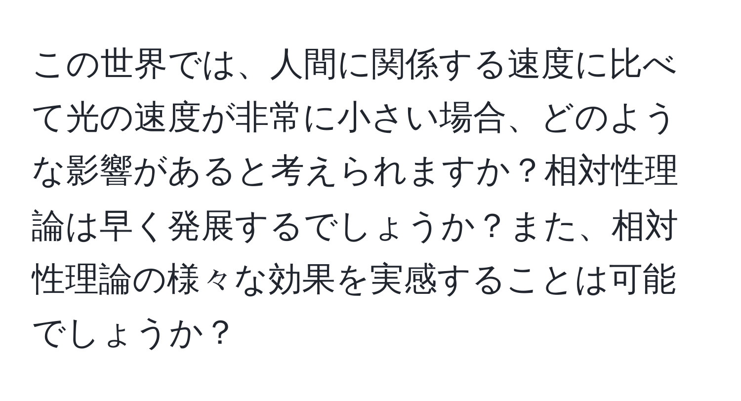 この世界では、人間に関係する速度に比べて光の速度が非常に小さい場合、どのような影響があると考えられますか？相対性理論は早く発展するでしょうか？また、相対性理論の様々な効果を実感することは可能でしょうか？