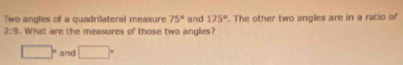 Two angles of a quadrilateral measure 75° and 175°. The other two angles are in a ratio of
2:9. What are the measures of those two angles?
□° and □°