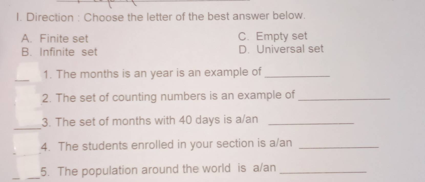 Direction : Choose the letter of the best answer below.
A. Finite set C. Empty set
B. Infinite set D. Universal set
_
1. The months is an year is an example of_
2. The set of counting numbers is an example of_
_
3. The set of months with 40 days is a/an_
_
4. The students enrolled in your section is a/an_
_5. The population around the world is a/an_