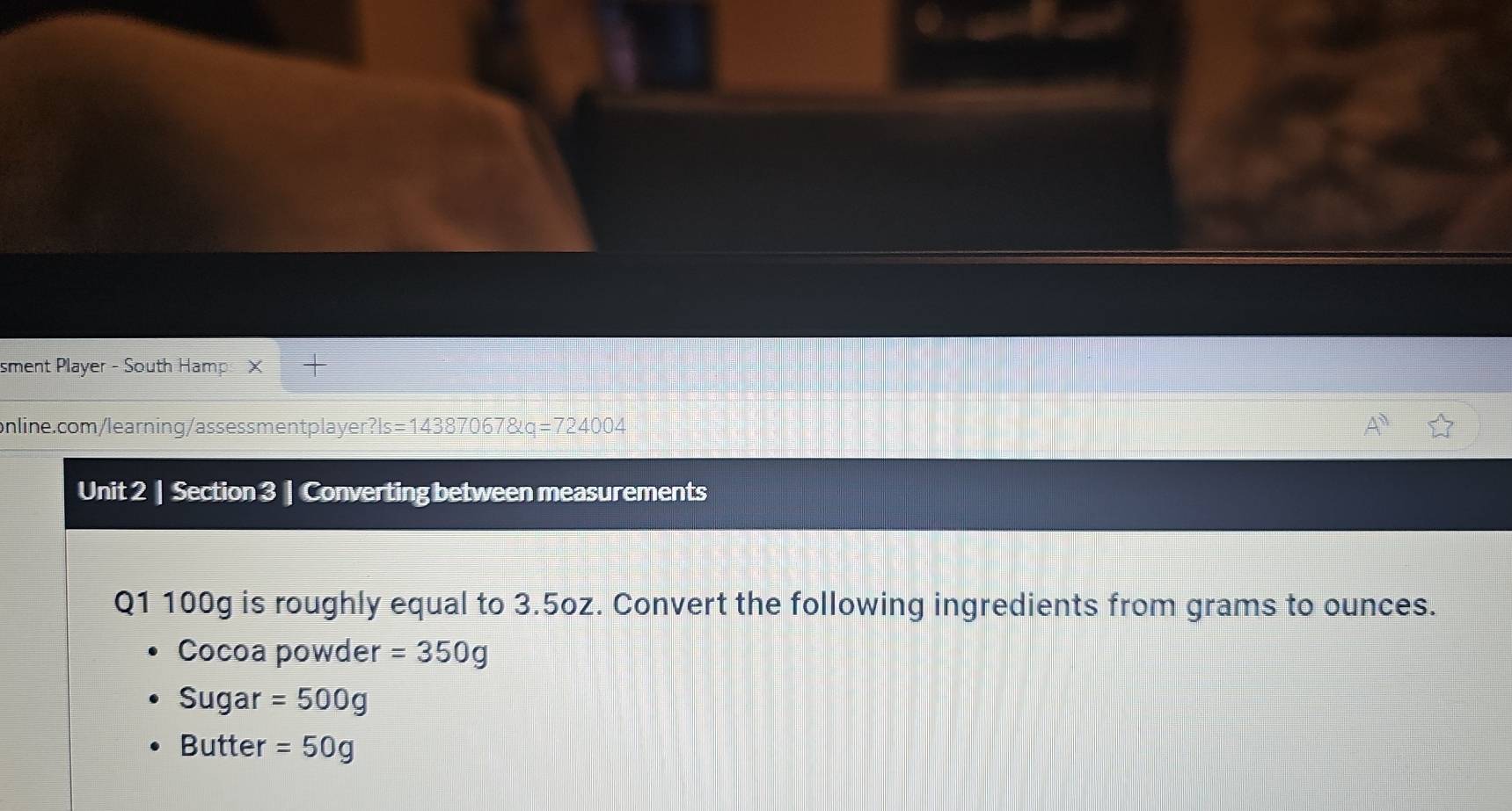 sment Player - South Hamps > 
online.com/learning/assessment player ? ls=143870678kq=724004
Unit 2 | Section 3 | Converting between measurements 
Q1 100g is roughly equal to 3.5oz. Convert the following ingredients from grams to ounces. 
Cocoa powder =350g
Sugar =500g
Butter =50g