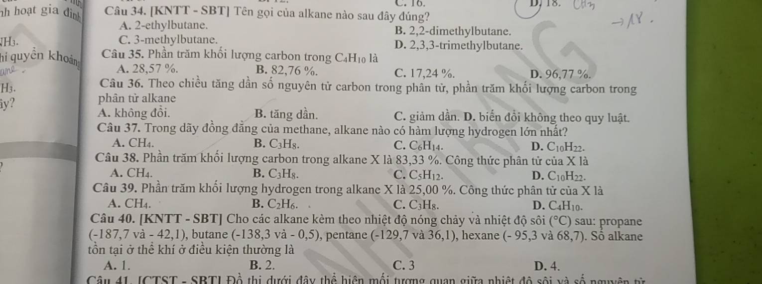 C. 16. D, 18.
h hoạt gia đình Câu 34. [KNTT - SBT] Tên gọi của alkane nào sau đây đúng?
A. 2-ethylbutane. B. 2,2-dimethylbutane.
H3. C. 3-methylbutane. D. 2,3,3-trimethylbutane.
hi quyền khoản Câu 35. Phần trăm khối lượng carbon trong C₄H₁ là
and A. 28,57 %. B. 82,76 %. C. 17,24 %. D. 96,77 %.
H3.
Câu 36. Theo chiều tăng dần số nguyên tử carbon trong phân từ, phần trăm khối lượng carbon trong
iy?
phân từ alkane
A. không đổi. B. tăng dần. C. giảm dần. D. biến đổi không theo quy luật.
Câu 37. Trong dãy đồng đẳng của methane, alkane nào có hàm lượng hydrogen lớn nhất?
A. CH_4. B. C_3H_8. C. C_6H_14. D. C_10H 22.
Câu 38. Phần trăm khối lượng carbon trong alkane X là 83,33 %. Công thức phân tử cử a* 1
A. CH₄. B. C_3H_8. C. C_5H_12. D. C_10H_22.
Câu 39. Phần trăm khối lượng hydrogen trong alkane X là 25,00 %. Công thức phân tử của X là
A. CH_4. B. C_2H_6. C. C_3H_8. D. C_4H_10.
Câu 40. [KNTT - SBT] Cho các alkane kèm theo nhiệt độ nóng chảy và nhiệt độ sôi (^circ C) sau: propane
(-187,7va-42,1) , butane (-138,3va-0,5) , pentane (-129,7 và 36,1) , hexane (-95,3 và 68,7). Số alkane
tồn tại ở thể khí ở điều kiện thường là
A. 1. B. 2. C. 3 D. 4.
Câu 41. JCTST - SBTI Đồ thị dưới đây thể hiện mối tượng quan giữa nhiệt độ sối và số nguyên từ