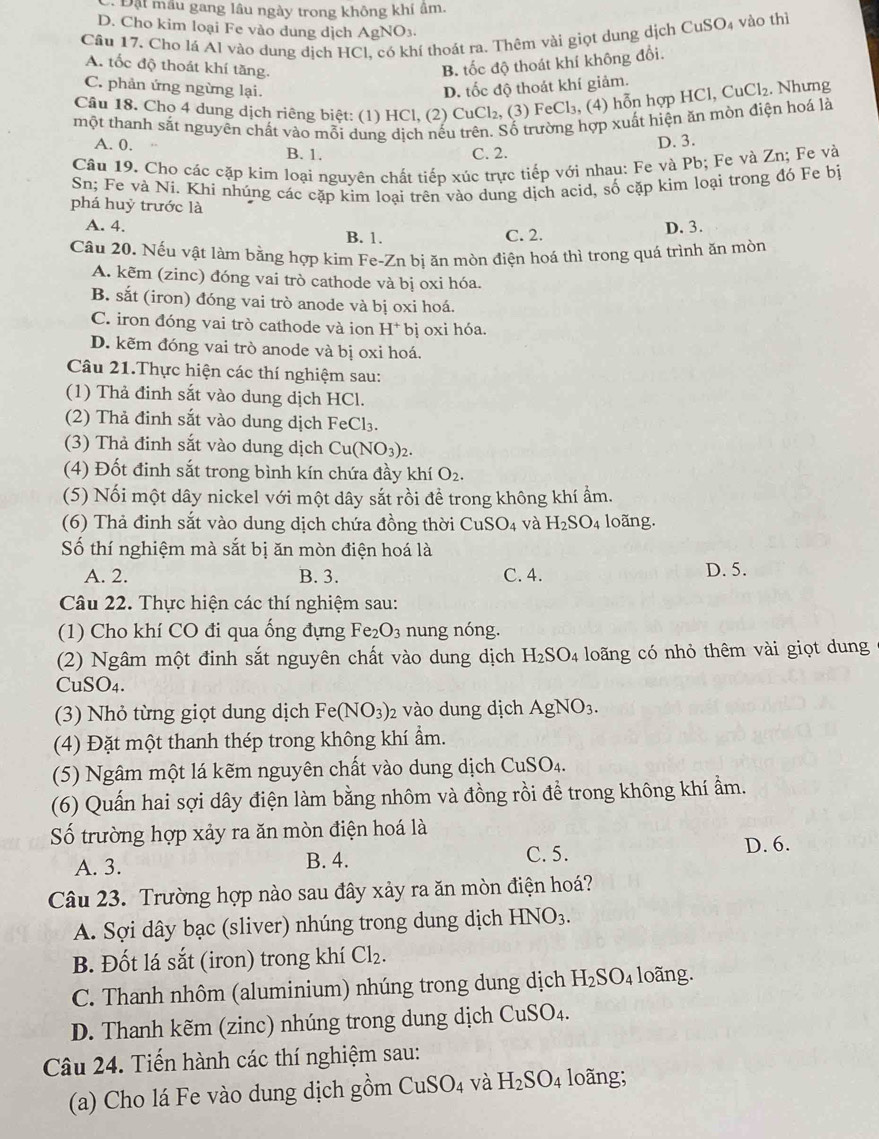 Đặt mẫu gang lâu ngày trong không khí âm.
D. Cho kim loại Fe vào dung dịch AgNO3.
Câu 17. Cho lá Al vào dung dịch HCl, có khí thoát ra. Thêm vài giọt dung dịch CuSO4 vào thị
A. tốc độ thoát khí tăng. B. tốc độ thoát khí không đổi.
C. phản ứng ngừng lại.
D. tốc độ thoát khí giảm.
Câu 18. Chọ 4 dung dịch riêng biệt: (1) HCl, (2) CuCl₂, (3) FeCl₃, (4) hỗn hợp HCl, CuCl₂. Nhưng
một thanh sắt nguyên chất vào mỗi dung dịch nếu trên. Số trường hợp xuất hiện ăn mòn điện hoá là
A. 0. B. 1.
C. 2. D. 3.
Câu 19. Cho các cặp kim loại nguyên chất tiếp xúc trực tiếp với nhau: Fe và Pb; Fe và Zn; Fe và
Sn; Fe và Ni. Khi nhúng các cặp kim loại trên vào dung dịch acid, số cặp kim loại trong đó Fe bị
phá huỷ trước là
A. 4.
B. 1. C. 2. D. 3.
Câu 20. Nếu vật làm bằng hợp kim Fe-Zn bị ăn mòn điện hoá thì trong quá trình ăn mòn
A. kẽm (zinc) đóng vai trò cathode và bị oxi hóa.
B. sắt (iron) đóng vai trò anode và bị oxi hoá.
C. iron đóng vai trò cathode và ion H^+ bị oxi hóa.
D. kẽm đóng vai trò anode và bị oxi hoá.
Câu 21.Thực hiện các thí nghiệm sau:
(1) Thả đinh sắt vào dung dịch HCl.
(2) Thả đinh sắt vào dung dịch FeCl_3
(3) Thả đinh sắt vào dung dịch Cu(NO 3)2.
(4) Đốt đinh sắt trong bình kín chứa đầy khí O_2.
(5) Nối một dây nickel với một dây sắt rồi để trong không khí ẩm.
(6) Thả đinh sắt vào dung dịch chứa đồng thời CuSO_4 và H_2SO_4 loãng.
Số thí nghiệm mà sắt bị ăn mòn điện hoá là
A. 2. B. 3. C. 4. D. 5.
Câu 22. Thực hiện các thí nghiệm sau:
(1) Cho khí CO đi qua ống đựng Fe_2O_3 nung nóng.
(2) Ngâm một đinh sắt nguyên chất vào dung dịch H_2SO_4 loãng có nhỏ thêm vài giọt dung
CuSO4.
(3) Nhỏ từng giọt dung dịch Fe(NO_3)_2 vào dung dịch AgNO_3.
(4) Đặt một thanh thép trong không khí ẩm.
(5) Ngâm một lá kẽm nguyên chất vào dung dịch CuSO_4.
(6) Quấn hai sợi dây điện làm bằng nhôm và đồng rồi để trong không khí ẩm.
Số trường hợp xảy ra ăn mòn điện hoá là
A. 3. B. 4.
C. 5. D. 6.
Câu 23. Trường hợp nào sau đây xảy ra ăn mòn điện hoá?
A. Sợi dây bạc (sliver) nhúng trong dung dịch HNO_3.
B. Đốt lá sắt (iron) trong khí Cl_2.
C. Thanh nhôm (aluminium) nhúng trong dung dịch H_2SO_4 loãng.
D. Thanh kẽm (zinc) nhúng trong dung dịch C CuSO_4
Câu 24. Tiến hành các thí nghiệm sau:
(a) Cho lá Fe vào dung dịch gồm CuSO_4 và H_2SO_4 loãng;