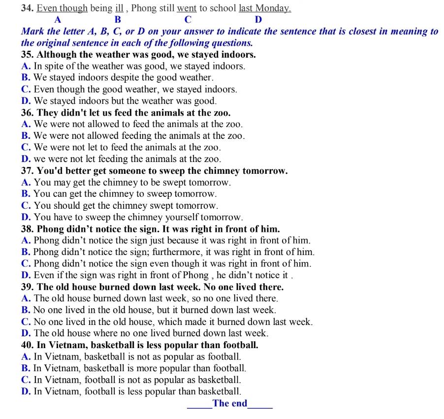 Even though being ill , Phong still went to school last Monday.
A B
C
D
Mark the letter A, B, C, or D on your answer to indicate the sentence that is closest in meaning to
the original sentence in each of the following questions.
35. Although the weather was good, we stayed indoors.
A. In spite of the weather was good, we stayed indoors.
B. We stayed indoors despite the good weather.
C. Even though the good weather, we stayed indoors.
D. We stayed indoors but the weather was good.
36. They didn't let us feed the animals at the zoo.
A. We were not allowed to feed the animals at the zoo.
B. We were not allowed feeding the animals at the zoo.
C. We were not let to feed the animals at the zoo.
D. we were not let feeding the animals at the zoo.
37. You'd better get someone to sweep the chimney tomorrow.
A. You may get the chimney to be swept tomorrow.
B. You can get the chimney to sweep tomorrow.
C. You should get the chimney swept tomorrow.
D. You have to sweep the chimney yourself tomorrow.
38. Phong didn’t notice the sign. It was right in front of him.
A. Phong didn’t notice the sign just because it was right in front of him.
B. Phong didn’t notice the sign; furthermore, it was right in front of him.
C. Phong didn’t notice the sign even though it was right in front of him.
D. Even if the sign was right in front of Phong , he didn’t notice it .
39. The old house burned down last week. No one lived there.
A. The old house burned down last week, so no one lived there.
B. No one lived in the old house, but it burned down last week.
C. No one lived in the old house, which made it burned down last week.
D. The old house where no one lived burned down last week.
40. In Vietnam, basketball is less popular than football.
A. In Vietnam, basketball is not as popular as football.
B. In Vietnam, basketball is more popular than football.
C. In Vietnam, football is not as popular as basketball.
D. In Vietnam, football is less popular than basketball.
_The end_