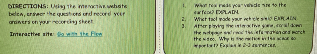 DIRECTIONS： Using the interactive website 1. What tool made your vehicle rise to the 
below, answer the questions and record your surface? EXPLAIN. 
answers on your recording sheet. 2. What tool made your vehicle sink? EXPLAIN, 
3. After playing the interactive game, scroll down 
Interactive site: Go with the Flow the webpage and read the information and watch 
the video. Why is the motion in the ocean so 
important? Explain in 2-3 sentences.