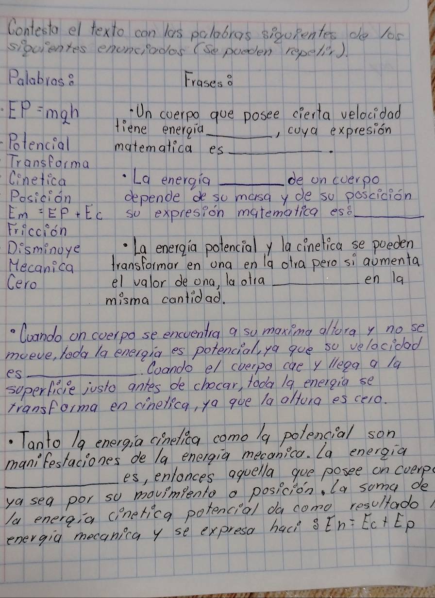 Contesta el texto can las palobras sig0Pentes do 1os 
siquientes enonciados (se pooden repeter ) 
Palabros 8 Frases? 
Un coerpo gue posee cierta velocidad
EP=mgh fiene energia_ 
, cuya expresion 
Potencial matematica es_ 
_ 
Transforma 
Cinetica La energia _de on cverpo 
Posicion depende de so masa y de so poscicion
Em=EP+Ec so expresion matemalica ess_ 
Friccion 
Disminoye La energia potencialy la cinelica se poeden 
Hecanica transformar en ona en Ia otra pero si aomenta 
Cero el valor de ona, laotia _en la 
misma cantidad. 
Cuando on cverpo se encventira a sy maxing altora y no se 
mveve, toda (a energia es potencial, ya gue so velacidad 
es_ 
Coando e/ cverpo cae y leea a /a 
soperficie justo antes de chocar, tooa / 9 energia se 
transforma en cinelica, ya goe la altura es celo. 
.Tanto 1g energ;a cinelica como /a polencial son 
manifestaciones de la energia mecanica. La energia 
_ 
es, enlonces aquella gue posee on cverp 
ya sea por so movimpento a posicion, (a soma de 
a energ,a cinericg potencial da como resultado 
energia mecanica y se expresa hac? C E_n=E_C+E_p