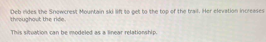 Deb rides the Snowcrest Mountain ski lift to get to the top of the trail. Her elevation increases 
throughout the ride. 
This situation can be modeled as a linear relationship.