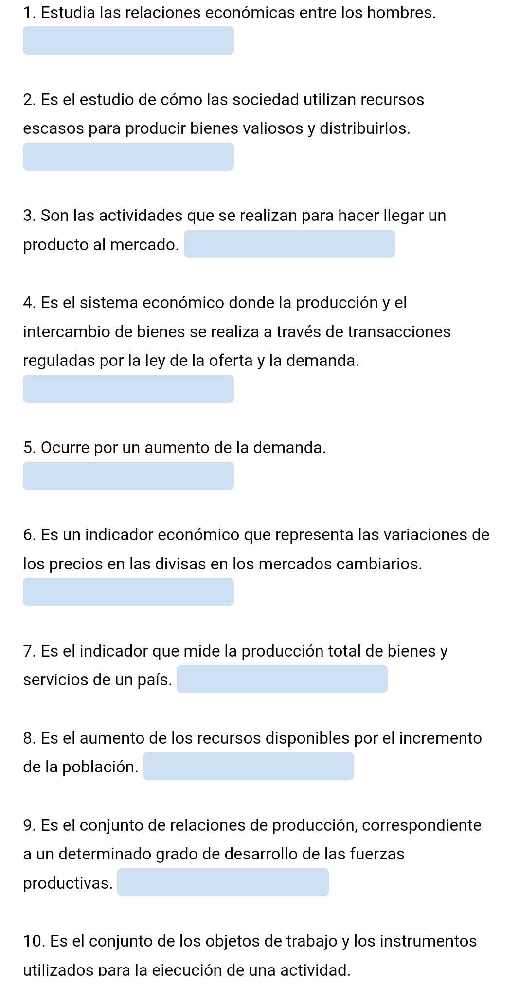 Estudia las relaciones económicas entre los hombres. 
2. Es el estudio de cómo las sociedad utilizan recursos 
escasos para producir bienes valiosos y distribuirlos. 
3. Son las actividades que se realizan para hacer llegar un 
producto al mercado. 
4. Es el sistema económico donde la producción y el 
intercambio de bienes se realiza a través de transacciones 
reguladas por la ley de la oferta y la demanda. 
5. Ocurre por un aumento de la demanda. 
6. Es un indicador económico que representa las variaciones de 
los precios en las divisas en los mercados cambiarios. 
7. Es el indicador que mide la producción total de bienes y 
servicios de un país. 
8. Es el aumento de los recursos disponibles por el incremento 
de la población. 
9. Es el conjunto de relaciones de producción, correspondiente 
a un determinado grado de desarrollo de las fuerzas 
productivas. 
10. Es el conjunto de los objetos de trabajo y los instrumentos 
utilizados para la ejecución de una actividad.