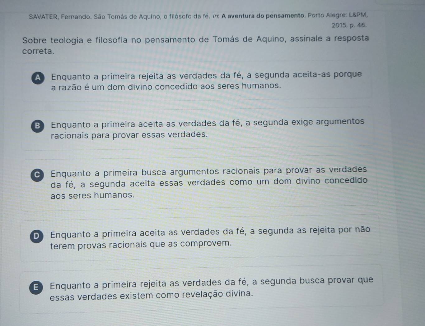 SAVATER, Fernando. São Tomás de Aquino, o filósofo da fé. /n: A aventura do pensamento. Porto Alegre: L&PM,
2015. p. 46.
Sobre teologia e filosofia no pensamento de Tomás de Aquino, assinale a resposta
correta.
A Enquanto a primeira rejeita as verdades da fé, a segunda aceítaças porque
a razão é um dom divino concedido aos seres humanos.
B Enquanto a primeira aceita as verdades da fé, a segunda exige argumentos
racionais para provar essas verdades.
C Enquanto a primeira busca argumentos racionais para provar as verdades
da fé, a segunda aceita essas verdades como um dom divino concedido
aos seres humanos.
D Enquanto a primeira aceita as verdades da fé, a segunda as rejeita por não
terem provas racionais que as comprovem.
E Enquanto a primeira rejeita as verdades da fé, a segunda busca provar que
essas verdades existem como revelação divina.