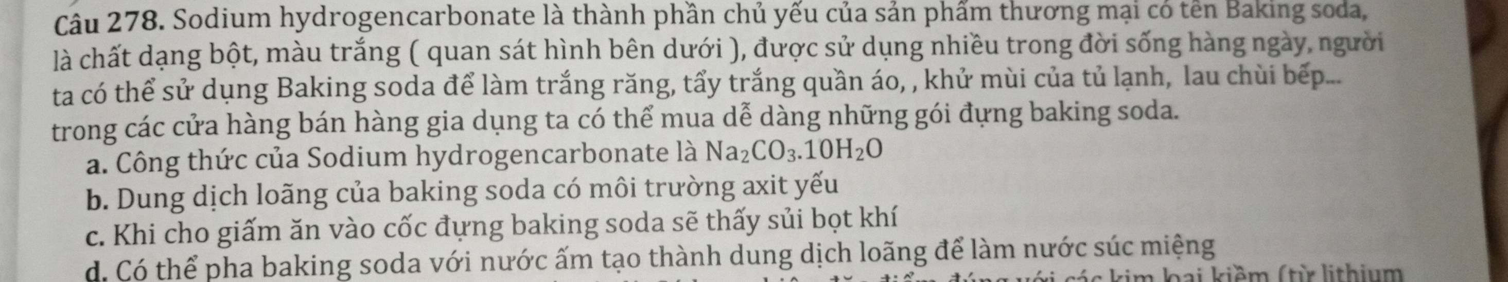 Sodium hydrogencarbonate là thành phần chủ yếu của sản phẩm thương mại có tên Baking soda,
là chất dạng bột, màu trắng ( quan sát hình bên dưới ), được sử dụng nhiều trong đời sống hàng ngày, người
ta có thể sử dụng Baking soda để làm trắng răng, tẩy trắng quần áo, , khử mùi của tủ lạnh, lau chùi bếp...
trong các cửa hàng bán hàng gia dụng ta có thể mua dễ dàng những gói đựng baking soda.
a. Công thức của Sodium hydrogencarbonate là Na_2CO_3.10H_2O
b. Dung dịch loãng của baking soda có môi trường axit yếu
c. Khi cho giấm ăn vào cốc đựng baking soda sẽ thấy sủi bọt khí
d. Có thể pha baking soda với nước ấm tạo thành dung dịch loãng để làm nước súc miệng
kim lai kiềm (từ lithium