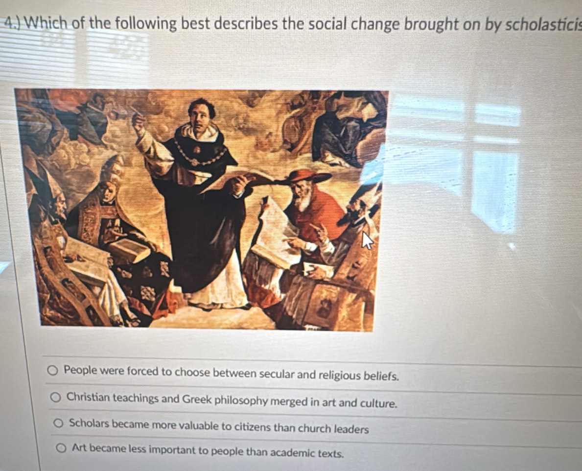 4.) Which of the following best describes the social change brought on by scholasticis
People were forced to choose between secular and religious beliefs.
Christian teachings and Greek philosophy merged in art and culture.
Scholars became more valuable to citizens than church leaders
Art became less important to people than academic texts.