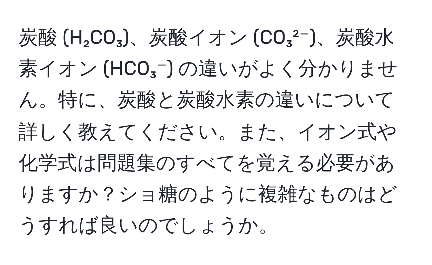 炭酸 (H₂CO₃)、炭酸イオン (CO₃²⁻)、炭酸水素イオン (HCO₃⁻) の違いがよく分かりません。特に、炭酸と炭酸水素の違いについて詳しく教えてください。また、イオン式や化学式は問題集のすべてを覚える必要がありますか？ショ糖のように複雑なものはどうすれば良いのでしょうか。