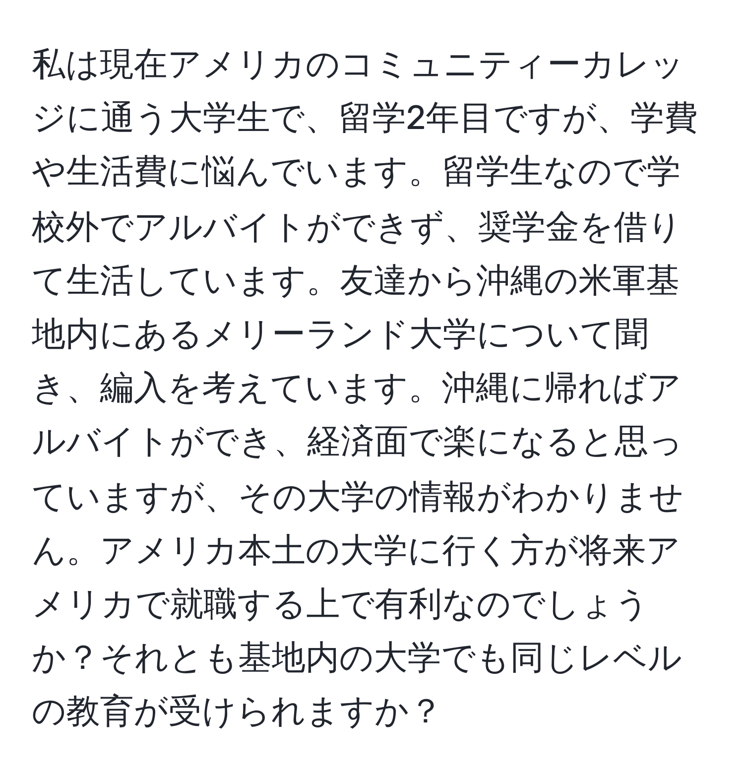 私は現在アメリカのコミュニティーカレッジに通う大学生で、留学2年目ですが、学費や生活費に悩んでいます。留学生なので学校外でアルバイトができず、奨学金を借りて生活しています。友達から沖縄の米軍基地内にあるメリーランド大学について聞き、編入を考えています。沖縄に帰ればアルバイトができ、経済面で楽になると思っていますが、その大学の情報がわかりません。アメリカ本土の大学に行く方が将来アメリカで就職する上で有利なのでしょうか？それとも基地内の大学でも同じレベルの教育が受けられますか？