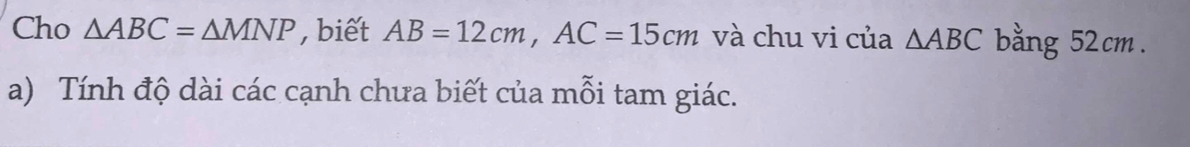 Cho △ ABC=△ MNP , biết AB=12cm, AC=15cm và chu vi của △ ABC bằng 52cm. 
a) Tính độ dài các cạnh chưa biết của mỗi tam giác.