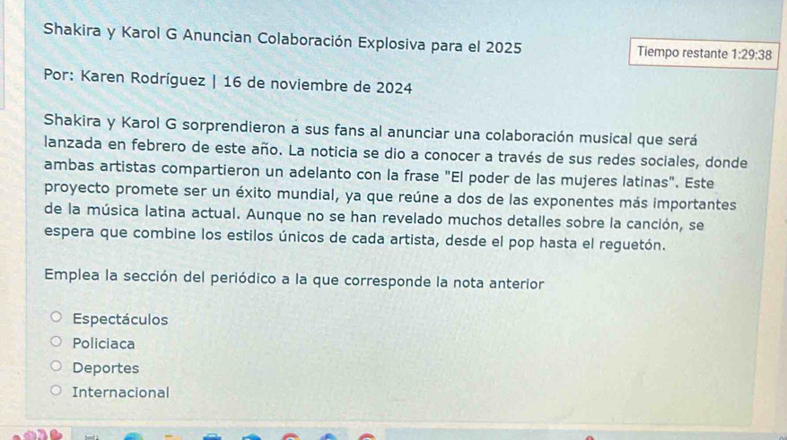 Shakira y Karol G Anuncian Colaboración Explosiva para el 2025 Tiempo restante 1:29:38
Por: Karen Rodríguez | 16 de noviembre de 2024
Shakira y Karol G sorprendieron a sus fans al anunciar una colaboración musical que será
lanzada en febrero de este año. La noticia se dio a conocer a través de sus redes sociales, donde
ambas artistas compartieron un adelanto con la frase "El poder de las mujeres latinas". Este
proyecto promete ser un éxito mundial, ya que reúne a dos de las exponentes más importantes
de la música latina actual. Aunque no se han revelado muchos detalles sobre la canción, se
espera que combine los estilos únicos de cada artista, desde el pop hasta el reguetón.
Emplea la sección del periódico a la que corresponde la nota anterior
Espectáculos
Policiaca
Deportes
Internacional