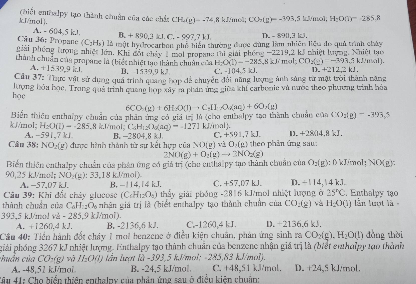 (biết enthalpy tạo thành chuẩn của các chất CH_4(g)=-74,8kJ/m
kJ/mol). ol; CO_2(g)=-393,5 kJ/mol; H_2O(1)=-285,8
A. - 604,5 kJ.
B. + 890,3 kJ. C. - 997,7 kJ. D. - 890,3 kJ.
Câu 36: Propane (C_3H_8) là một hydrocarbon phổ biến thường được dùng làm nhiên liệu do quá trình cháy
giải phóng lượng nhiệt lớn. Khi đốt cháy 1 mol propane thì giải phóng −2219,2 kJ nhiệt lượng. Nhiệt tạo
thành chuẩn của propane là (biết nhiệt tạo thành chuẩn của H_2O(1)=-285,8kJ/n nol; CO_2(g)=-393,5kJ/mol)
A. +1539,9 kJ. B. −1539,9 kJ. C. -104,5 kJ. D. +212,2 kJ.
Câu 37: Thực vật sử dụng quá trình quang hợp để chuyển đổi năng lượng ánh sáng từ mặt trời thành năng
lượng hóa học. Trong quá trình quang hợp xảy ra phản ứng giữa khí carbonic và nước theo phương trình hóa
học
6CO_2(g)+6H_2O(l)to C_6H_12O_6(aq)+6O_2(g)
Biến thiên enthalpy chuẩn của phản ứng có giá trị là (cho enthalpy tạo thành chuẩn của CO_2(g)=-393,5
kJ/mol; H_2O(1)=-285,8kJ/r nol; C_6H_12O_6(aq)=-1271 kJ/mol).
A. -591,7 kJ. B. -280 4.8 kJ. C. +591 ,7 kJ. D. +2804,8 kJ.
Câu 38: NO_2(g) được hình thành từ sự kết hợp của NO(g ) và O_2(g) theo phản ứng sau:
2NO(g)+O_2(g)to 2NO_2(g)
Biến thiên enthalpy chuẩn của phản ứng có giá trị (cho enthalpy tạo thành chuẩn của O_2(g) : 0 kJ/mol; NO(g)
90,25 kJ/mol; NO_2(g):33 ,18 kJ/mol).
A. -57,07 kJ. B. −114,14 kJ. C. +57,07 kJ.
D. +114,14 kJ.
* Câu 39: Khi đốt cháy glucose (C_6H_12O_6) thấy giải phóng -2816 kJ/mol nhiệt lượng ở 25°C. Enthalpy tạo
thành chuẩn của C_6H_12O_6 nhận giá trị là (biết enthalpy tạo thành chuẩn của CO_2(g) và H_2O(1) lần lượt là -
393,5 kJ/mol và - 285,9 kJ/mol).
A. +1260,4 kJ. B. -2136,6 kJ. C.-1260,4 kJ. D. +2136,6 kJ.
Câu 40: Tiến hành đốt cháy 1 mol benzene ở điều kiện chuẩn, phản ứng sinh ra CO_2(g),H_2O (l) đồng thời
giải phóng 3267 kJ nhiệt lượng. Enthalpy tạo thành chuẩn của benzene nhận giá trị là (biết enthalpy tạo thành
chuân của CO_2(g) và H_2O(l) lần lượt là -393,5 kJ/mol; -285,83 kJ/mol).
A. -48,51 kJ/mol. B. -24,5 kJ/mol. C. +48,51 kJ/mol. D. +24,5 kJ/mol.
Câu 41: Cho biến thiên enthalpy của phản ứng sau ở điều kiện chuẩn: