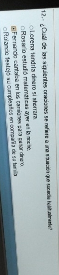 12.- ¿Cuál de las siguientes oraciones se refiere a una situación que sucedía habitualmente?
Lorena tendría dinero si ahorrara.
Rosario estudió matemáticas ayer en la noche.
Fernando cantaba en los camiones para ganar dinero.
Rolando festejó su cumpleaños en compañía de su familia.
