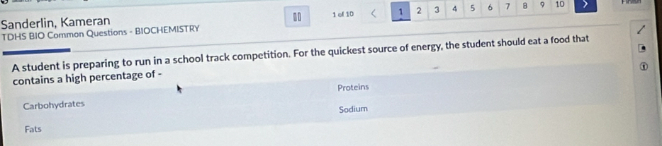 Sanderlin, Kameran 1 of 10 1 2 3 4 5 6 7 B 9 10
TDHS BIO Common Questions - BIOCHEMISTRY 
A student is preparing to run in a school track competition. For the quickest source of energy, the student should eat a food that 
contains a high percentage of - 
Proteins 
Carbohydrates 
Sodium 
Fats