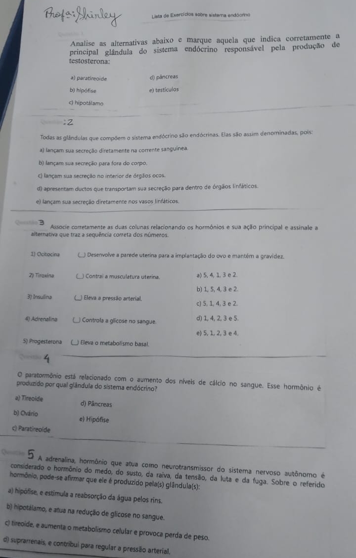 Lista de Exercícios sobre sistema endócrino
Analise as alternativas abaixo e marque aquela que indica corretamente a
principal glândula do sistema endócrino responsável pela produção de
testosterona:
a) paratireoide d) pâncreas
b) hipófise e) testículas
c) hipotálamo
Todas as glândulas que compõem o sistema endócrino são endócrinas. Elas são assim denominadas, pois:
a) lançam sua secreção diretamente na corrente sanguínea.
b) lançam sua secreção para fora do corpo.
c) lançam sua secreção no interior de órgãos ocos.
d) apresentam ductos que transportam sua secreção para dentro de órgãos linfáticos.
e) lançam sua secreção diretamente nos vasos linfáticos.
Associe corretamente as duas colunas relacionando os hormônios e sua ação principal e assinale a
alternativa que traz a sequência correta dos números.
1) Ocitocina  Desenvolve a parede uterina para a implantação do ovo e mantém a gravídez.
2) Tiroxína ) Contrai a musculatura uterina. a) 5, 4, 1, 3 e 2.
b) 1, 5, 4, 3 e 2.
3) Insulina  Eleva a pressão arterial.
c) 5, 1, 4, 3 e 2.
4) Adrenalina _) Controla a glicose no sangue. d) 1, 4, 2, 3 e 5.
e) 5, 1, 2, 3 e 4.
5) Progesterona ) Eleva o metabolismo basal.
O paratormônio está relacionado com o aumento dos níveis de cálcio no sangue. Esse hormônio é
produzido por qual glândula do sistema endócrino?
a) Tireoide d) Pâncreas
b) Ovário e) Hipófise
c) Paratireoide
A adrenalina, hormônio que atua como neurotransmissor do sistema nervoso autônomo é
considerado o hormônio do medo, do susto, da raiva, da tensão, da luta e da fuga. Sobre o referido
hormônio, pode-se afirmar que ele é produzido pela(s) glândula(s):
a) hipófise, e estimula a reabsorção da água pelos rins.
b) hipotálamo, e atua na redução de glicose no sangue.
c) tireoide, e aumenta o metabolismo celular e provoca perda de peso.
d) suprarrenais, e contribui para regular a pressão arterial,