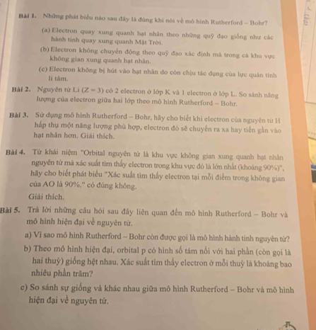 Những phát biểu nào sau đây là đúng khi nói về mô hình Rutherford - Bohr?
(a)Electron quay xung quanh hạt nhân theo những quỹ đạo giống như các
hành tinh quay xung quanh Mặt Trời.
(b)Electron không chuyển động theo quỹ đạo xác định mà trong cá khu vực
không gian xung quanh hạt nhân.
(c) Electron không bị hút vào hạt nhân do còn chịu tác dụng cùa lực quán tinh
li tâm.
Bài 2. Nguyên tử Li(Z=3) có 2 electron ở lớp K và 1 electron ở lớp L. So sánh năng
lượng của electron giữa hai lớp theo mô hình Rutherford - Bohr.
Bài 3. Sử dụng mô hình Rutherford - Bohr, hãy cho biết khi electron của nguyên từ H
hấp thụ một năng lượng phù hợp, electron đó sẽ chuyến ra xa hay tiến gần vào
hạt nhân hơn. Giải thích.
Bài 4. Từ khái niệm ''Orbital nguyên từ là khu vực không gian xung quanh hạt nhân
nguyên tứ mả xác suất tìm thấy electron trong khu vực đó là lớn nhất (khoảng 90%)'',
hãy cho biết phát biểu "Xác suất tìm thấy electron tại mỗi điểm trong không gian
của AO là 90%.'' có đúng không.
Giải thích.
Bài 5. Trả lời những cầu hỏi sau đây liên quan đến mô hình Rutherford - Bohr và
mô hình hiện đại về nguyên tứ.
a) Vì sao mô hình Rutherford - Bohr còn được gọi là mô hình hành tinh nguyên từ?
b) Theo mô hình hiện đại, orbital p có hình số tám nổi với hai phần (còn gọi là
hai thuỷ) giống hệt nhau. Xác suất tìm thấy electron ở mỗi thuỳ là khoảng bao
nhiêu phần trăm?
c) So sánh sự giống và khác nhau giữa mô hình Rutherford - Bohr và mô hình
hiện đại về nguyên tử.