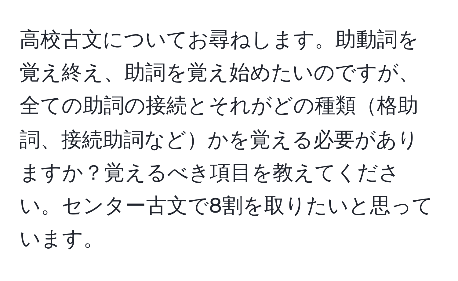 高校古文についてお尋ねします。助動詞を覚え終え、助詞を覚え始めたいのですが、全ての助詞の接続とそれがどの種類格助詞、接続助詞などかを覚える必要がありますか？覚えるべき項目を教えてください。センター古文で8割を取りたいと思っています。