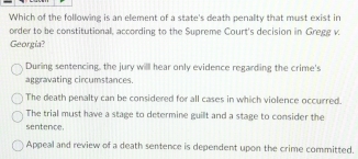 Which of the following is an element of a state's death penalty that must exist in
order to be constitutional, according to the Supreme Court's decision in Gregg v.
Georgia?
During sentencing, the jury will hear only evidence regarding the crime's
aggravating circumstances.
The death penalty can be considered for all cases in which violence occurred.
The trial must have a stage to determine guilt and a stage to consider the
sentence.
Appeal and review of a death sentence is dependent upon the crime committed.