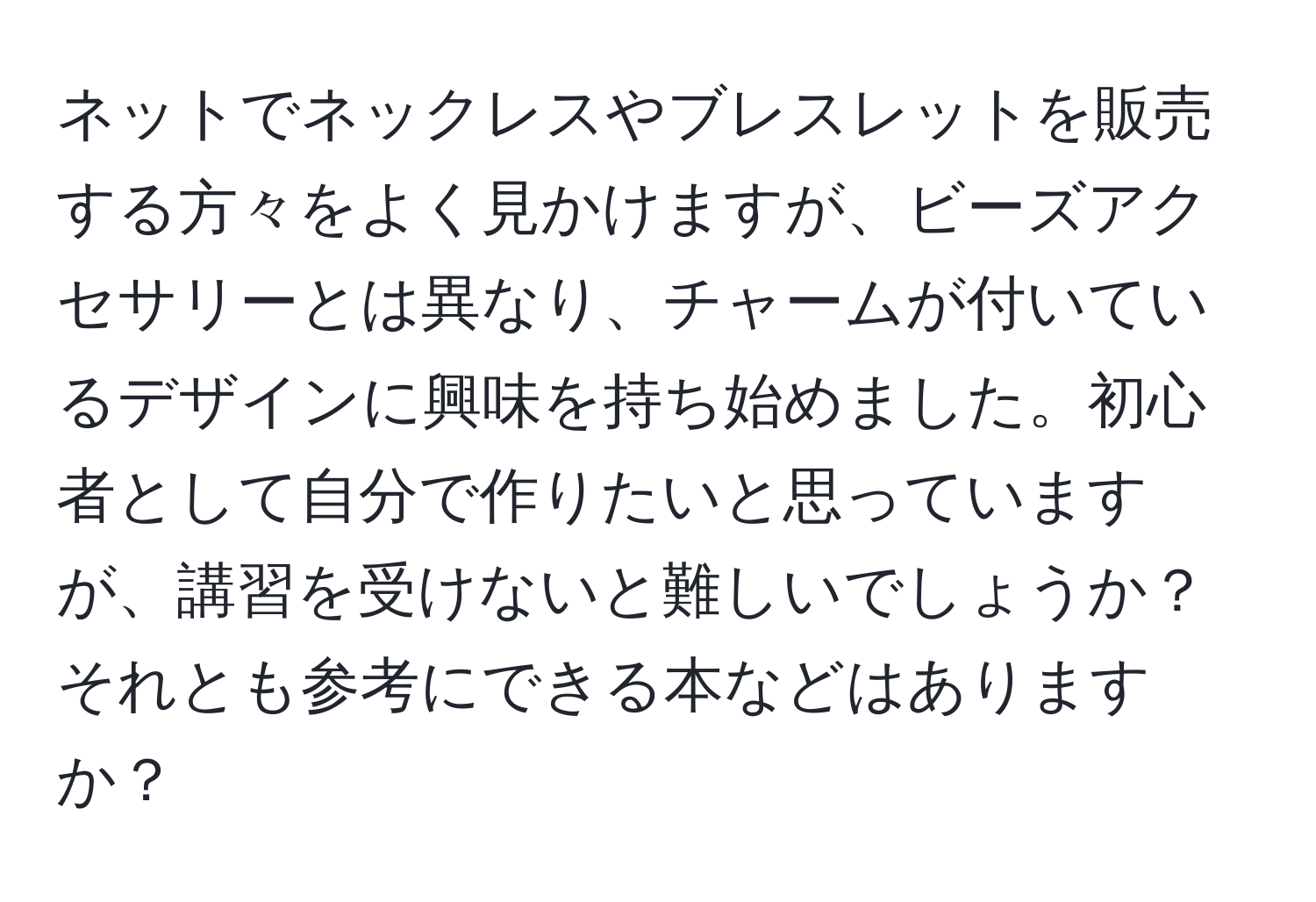 ネットでネックレスやブレスレットを販売する方々をよく見かけますが、ビーズアクセサリーとは異なり、チャームが付いているデザインに興味を持ち始めました。初心者として自分で作りたいと思っていますが、講習を受けないと難しいでしょうか？それとも参考にできる本などはありますか？