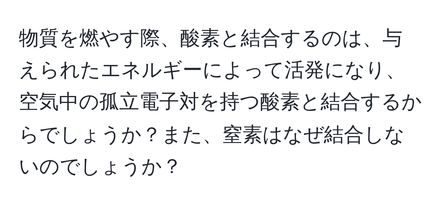 物質を燃やす際、酸素と結合するのは、与えられたエネルギーによって活発になり、空気中の孤立電子対を持つ酸素と結合するからでしょうか？また、窒素はなぜ結合しないのでしょうか？