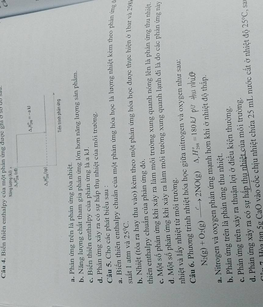 Biên thiên enthalpy của một phản ứng được ghi ở sở dó sau
Câ
Năng lương (kJ)
△ _fH_(2n)^o(cd)
△ _fH_(298)°=-akJ
△ _fH_(298)^o(sp)
Tiến trình phản ứng
a. Phản ứng trên là phản ứng tỏa nhiệt.
b. Năng lượng chất tham gia phản ứng lớn hơn năng lượng sản phẩm.
c. Biến thiên enthalpy của phản ứng là a kJ.
d. Phản ứng xảy ra có sự hấp thụ nhiệt của môi trường.
Câu 5. Cho các phát biểu sau :
a. Biến thiên enthalpy chuẩn của một phản ứng hóa học là lượng nhiệt kèm theo phản ứng đ
suất 1 atm và 25°C.
b. Nhiệt (tỏa ra hay thu vào) kèm theo một phản ứng hóa học được thực hiện ở 1bar và 2981
thiên enthalpy chuẩn của phản ứng đó.
c. Một số phản ứng khi xảy ra làm môi trường xung quanh nóng lên là phản ứng thu nhiệt.
d. Một số phản ứng khi xảy ra làm môi trường xung quanh lạnh đi là do các phản ứng này
nhiệt và lấy nhiệt từ môi trường.
Câu 6. Phương trình nhiệt hóa học giữa nitrogen và oxygen như sau:
N_2(g)+O_2(g)xrightarrow r°2NO(g)△ ,H_(298)^o=180kJ
a. Nitrogen và oxygen phản ứng mạnh hơn khi ở nhiệt độ thấp.
b. Phản ứng trên là phản ứng thu nhiệt.
c. Phản ứng trên xảy ra thuận lợi ở điều kiện thường.
d. Phản ứng xảy ra có sự hấp thụ nhiệt của môi trường.
7 Hòa tạn 5g CaO vào cốc chịu nhiệt chứa 25 mL nước cất ở nhiệt độ 25°C sr