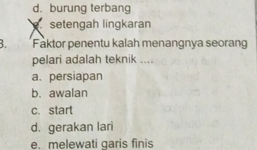 d. burung terbang
setengah lingkaran
B. Faktor penentu kalah menangnya seorang
pelari adalah teknik ....
a. persiapan
b. awalan
c. start
d. gerakan lari
e. melewati garis finis