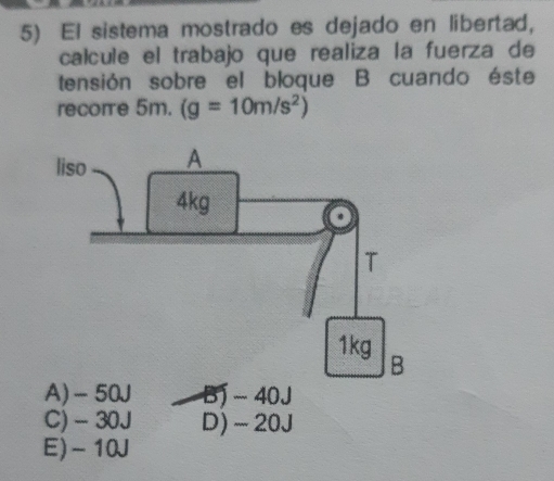 El sistema mostrado es dejado en libertad,
calcule el trabajo que realiza la fuerza de
tensión sobre el bloque B cuando éste
recore 5m. (g=10m/s^2)
A) -50J B) - 40J
C) - 30J D) -20J
E) -10J