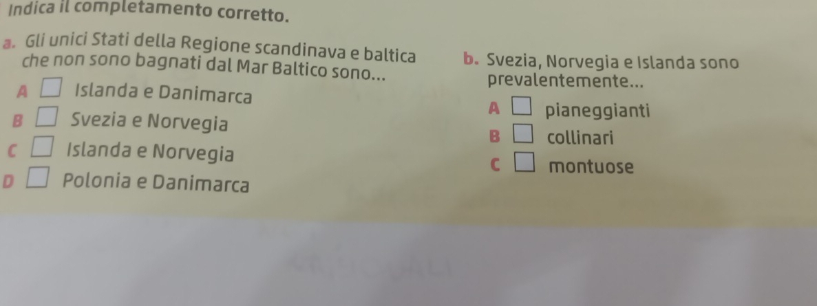 Indica il completamento corretto.
a Gli unici Stati della Regione scandinava e baltica b. Svezia, Norvegia e Islanda sono
che non sono bagnati dal Mar Baltico sono...
prevalentemente...
A □ Islanda e Danimarca
A □ pianeggianti
B □ Svezia e Norvegia □ collinari
B
C □ Islanda e Norvegia
C □ montuose
D □ Polonia e Danimarca