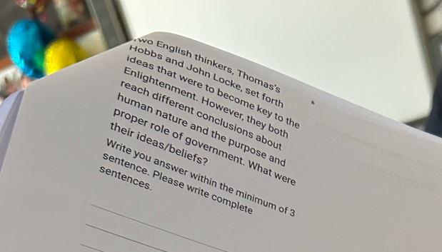 wo English thinkers, Thomas': 
Hobbs and John Locke, set fort! 
deas that were to become key to th 
Enlightenment. However, they bot 
each different conclusions abou 
human nature and the purpose an 
their ideas/beliefs? 
proper role of government. What wer 
_ 
Write you answer within the minimum of 
sentences. 
sentence. Please write completé 
_ 
_