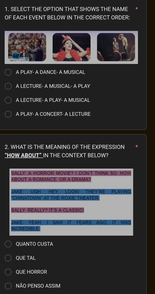 SELECT THE OPTION THAT SHOWS THE NAME
OF EACH EVENT BELOW IN THE CORRECT ORDER:
A PLAY- A DANCE- A MUSICAL
A LECTURE- A MUSICAL- A PLAY
A LECTURE- A PLAY- A MUSICAL
A PLAY- A CONCERT- A LECTURE
2. WHAT IS THE MEANING OF THE EXPRESSION
“HOW ABOUT”IN THE CONTEXT BELOW?
SALLY: A HORROR MOVIE? I DON'T THINK SO. HOW
ABOUT A ROMANCE, OR A DRAMA?
JAKE: UGH. HEY, LOOK! THEY'RE PLAYING
"CHINATOWN" AT THE ROXIE THEATER
SALLY: REALLY? IT'S A CLASSIC!
JAKE: YEAH. I SAW IT YEARS AGO. IT WAS
INCREDIBLE
QUANTO CUSTA
QUE TAL
QUE HORROR
NÃO PENSO ASSIM