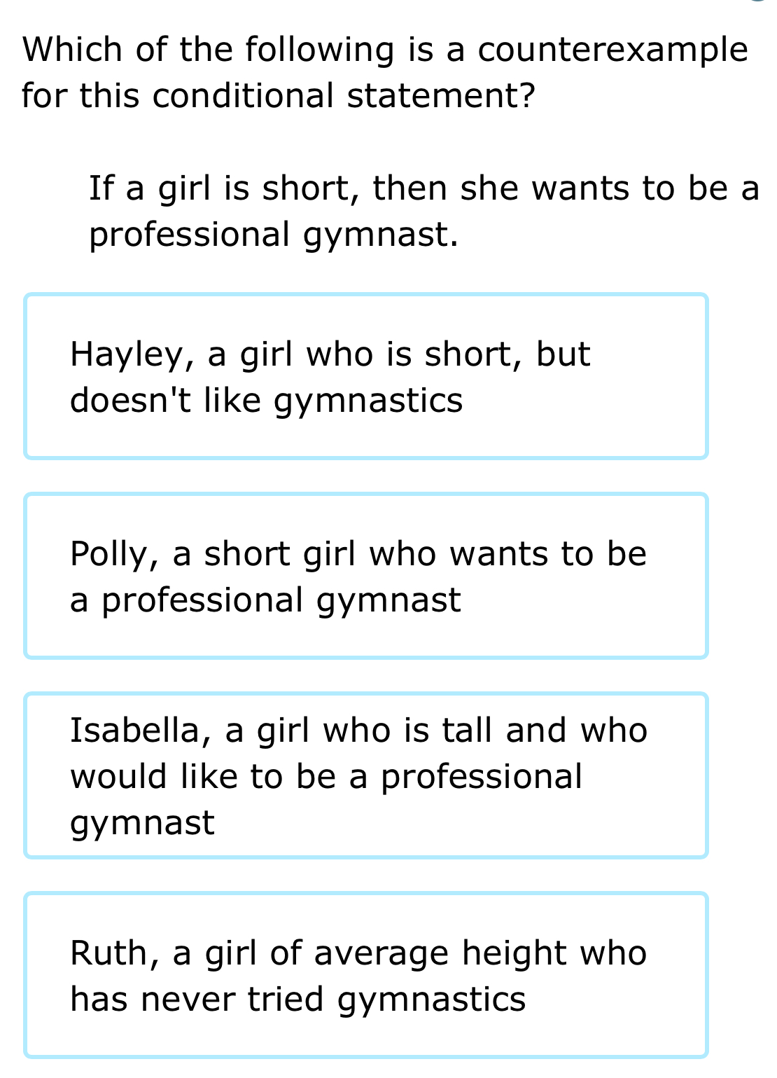 Which of the following is a counterexample
for this conditional statement?
If a girl is short, then she wants to be a
professional gymnast.
Hayley, a girl who is short, but
doesn't like gymnastics
Polly, a short girl who wants to be
a professional gymnast
Isabella, a girl who is tall and who
would like to be a professional
gymnast
Ruth, a girl of average height who
has never tried gymnastics