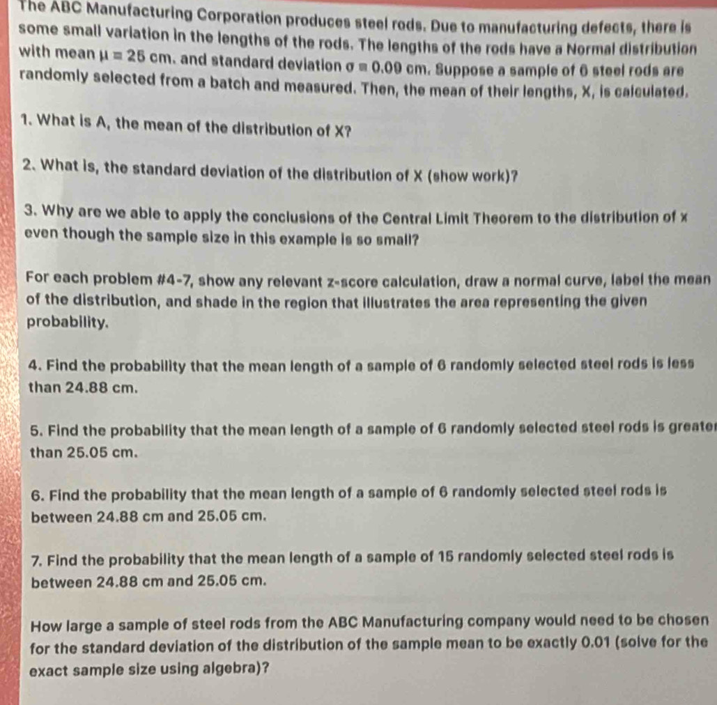 The ABC Manufacturing Corporation produces steel rods. Due to manufacturing defects, there is 
some small variation in the lengths of the rods. The lengths of the rods have a Normal distribution 
with mean mu =25cm. and standard deviation sigma =0.09cm. Suppose a sample of 6 steel rods are 
randomly selected from a batch and measured. Then, the mean of their lengths, X, is calculated. 
1. What is A, the mean of the distribution of X? 
2. What is, the standard deviation of the distribution of X (show work)? 
3. Why are we able to apply the conclusions of the Central Limit Theorem to the distribution of x
even though the sample size in this example is so small? 
For each problem #4-7, show any relevant z-score calculation, draw a normal curve, label the mean 
of the distribution, and shade in the region that illustrates the area representing the given 
probability. 
4. Find the probability that the mean length of a sample of 6 randomly selected steel rods is less 
than 24.88 cm. 
5. Find the probability that the mean length of a sample of 6 randomly selected steel rods is greate 
than 25.05 cm. 
6. Find the probability that the mean length of a sample of 6 randomly selected steel rods is 
between 24.88 cm and 25.05 cm. 
7. Find the probability that the mean length of a sample of 15 randomly selected steel rods is 
between 24.88 cm and 25.05 cm. 
How large a sample of steel rods from the ABC Manufacturing company would need to be chosen 
for the standard deviation of the distribution of the sample mean to be exactly 0.01 (solve for the 
exact sample size using algebra)?
