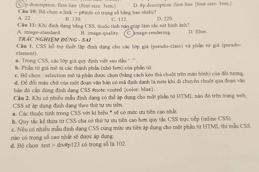 C p.description::first-line font-size: 3em;. D. #p.description::first-line font-size: 3em;.
Câu 10: Bộ chọn a:link ~ p#info có trọng số bằng bao nhiêu?
A. 22. B. 130. C. 112. D. 220.
Câu 11: Khi định dạng bằng CSS, thuộc tính nào giúp làm sắc nét hình ảnh?
A. image-standard. B. image-quality. C. mage-rendering. D. filter.
TRẢC NGHIỆM ĐÚNG - SAI
Câu 1. CSS hỗ trợ thiết lập định dạng cho các lớp giả (pseudo-class) và phần tử giả (pseudo-
element).
a. Trong CSS, các lớp giả quy định viết sau dấu “::”.
b. Phần tử giả mô tả các thành phần (nhỏ hơn) của phần tử.
c. Bộ chọn ::selection mô tả phần được chọn (bằng cách kéo thả chuột trên màn hình) của đổi tượng.
d. Để đổi màu chữ của một đoạn văn bản có mã định danh là note khi di chuyền chuột qua đoạn văn
bản đó cần dùng định dạng CSS #note:visited color: blue.
Câu 2. Khi có nhiều mẫu định dạng có thể áp dụng cho một phần tử HTML nào đó trên trang web,
CSS sẽ áp dụng định dạng theo thứ tự ưu tiên.
a. Các thuộc tính trong CSS với kí hiệu * sẽ có mức ưu tiên cao nhất.
b. Quy tắc kế thừa từ CSS cha có thứ tự ưu tiên cao hơn quy tắc CSS trực tiếp (inline CSS).
c. Nếu có nhiều mẫu định dạng CSS cùng mức ưu tiên áp dụng cho một phần tử HTML thì mẫu CSS
nào có trọng số cao nhất sẽ được áp dụng.
d. Bộ chọn .test > div#p123 có trọng số là 102.