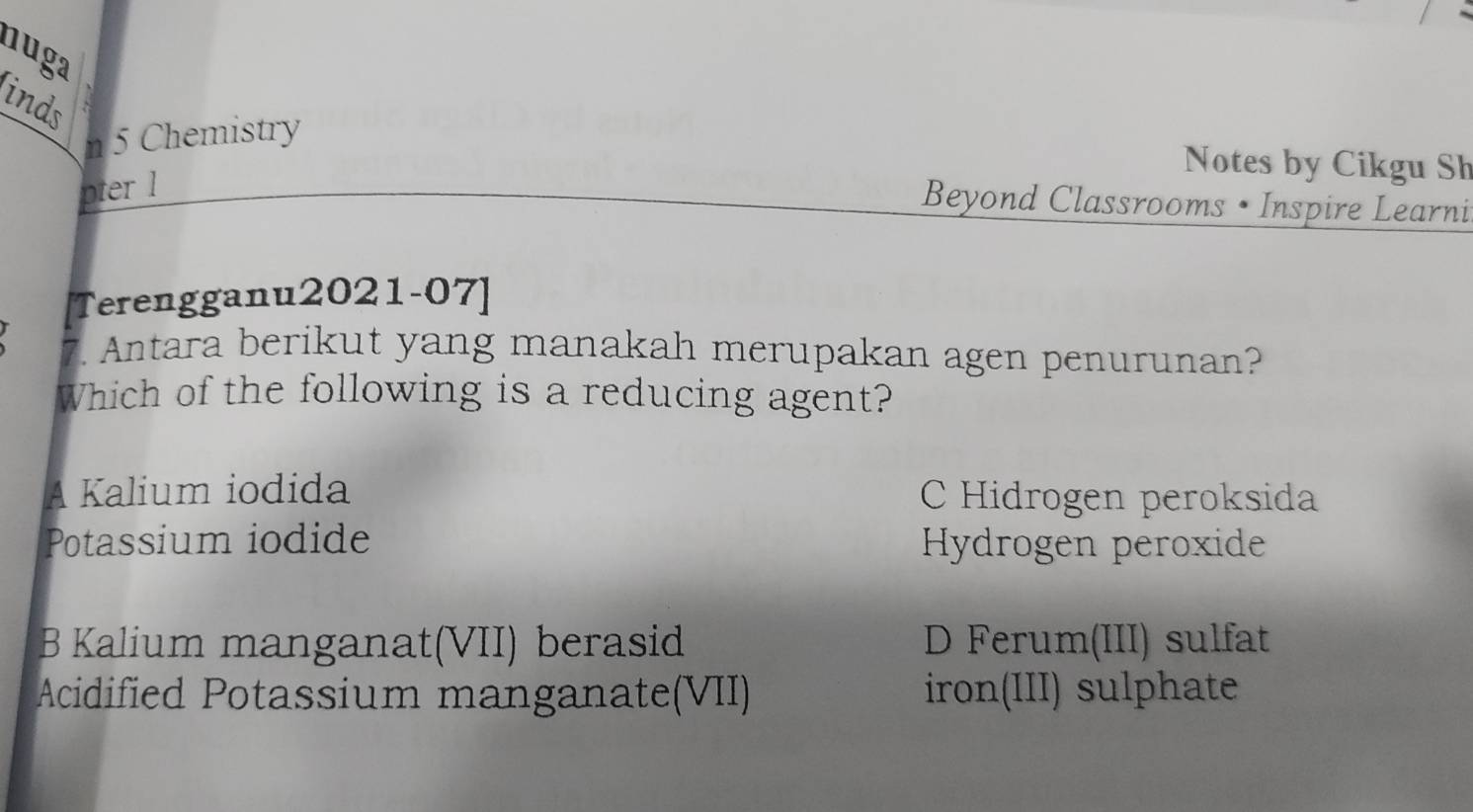 nuga
inds
n 5 Chemistry
Notes by Cikgu Sh
pter l
Beyond Classrooms • Inspire Learni
[Terengganu2021-07]
7. Antara berikut yang manakah merupakan agen penurunan?
Which of the following is a reducing agent?
A Kalium iodida C Hidrogen peroksida
Potassium iodide Hydrogen peroxide
B Kalium manganat(VII) berasid D Ferum(III) sulfat
Acidified Potassium manganate(VII) iron(III) sulphate