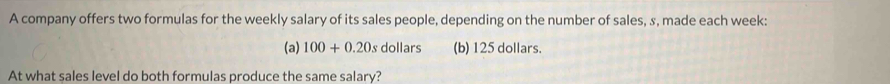 A company offers two formulas for the weekly salary of its sales people, depending on the number of sales, s, made each week :
(a) 100+0.20s dollars (b) 125 dollars.
At what sales level do both formulas produce the same salary?