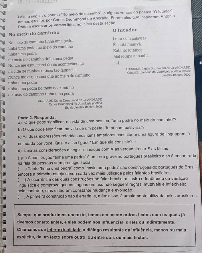 5 .
Leia, a seguir, o poema "No meio do caminho', e alguns versos do poema "O lutador",
ambos escritos por Carlos Drummond de Andrade. Foram eles que inspiraram Antonio
Prata a escrever os versos lidos no início desta seção.
No meio do caminho O lutador
No meio do caminho tinha uma pedra Lutar com palavras
tinha uma pedra no meio do caminho É a luta mais vã
tinha uma pedra Entanto lutamos
no meio do caminho tinha uma pedra. Mal rompe a manhã.
Nunca me esquecerei desse acontecimento [...]
na vida de minhas retinas tão fatigadas. ANDRADE. Carlos Drummond de. 7rr ANDRADE.
Nunca me esquecerei que no meio do caminho  Carlos Drummond de. Antologia poética. Río de Janeiro: Record, 2000
tinha uma pedra
tinha uma pedra no meio do caminho
no meio do caminho tinha uma pedra
ANDRADE, Carlos Drummond de //. ANDRADE,
Carlos Drummond de Antología poética.
Rio de Janeiro: Record, 2000
Parte 2. Responda:
a) O que pode significar, na vida de uma pessoa, "uma pedra no meio do caminho"?
b) O que pode significar, na vida de um poeta, “lutar com palavras”?
c) As duas expressões referidas nos itens anteriores constituem uma figura de linguagem já
estudada por você. Qual é essa figura? Em que ela consiste?
d) Leia as considerações a seguir e indique com V as verdadeiras e F as falsas.
( F ) A construção "tinha uma pedra" é um erro grave no português brasileiro e só é encontrada
na fala de pessoas sem prestígio social.
( ) Tanto "tinha uma pedra" como "havia uma pedra" são construções do português do Brasil,
embora a primeira esteja sendo cada vez mais utilizada pelos falantes brasileiros.
 ) A ocorrência das duas construções no falar brasileiro ilustra o fenômeno da variação
linguística e comprova que as línguas em uso não seguem regras imutáveis e inflexíveis;
pelo contrário, elas estão em constante mudança e evolução.
 ) A primeira construção não é errada, e, além disso, é amplamente utilizada pelos brasileiros.
Sempre que produzimos um texto, temos em mente outros textos com os quais já
tivemos contato antes, e eles podem nos influenciar, direta ou indiretamente.
Chamamos de intertextualidade o diálogo resultante da influência, menos ou mais
explícita, de um texto sobre outro, ou entre dois ou mais textos.