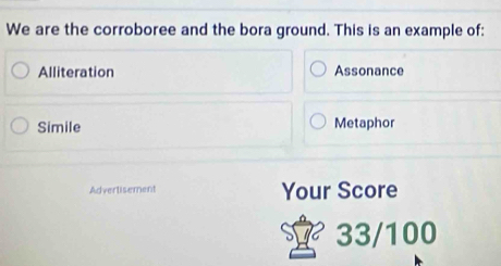 We are the corroboree and the bora ground. This is an example of:
Alliteration Assonance
Simile Metaphor
Advertisement Your Score
33/100