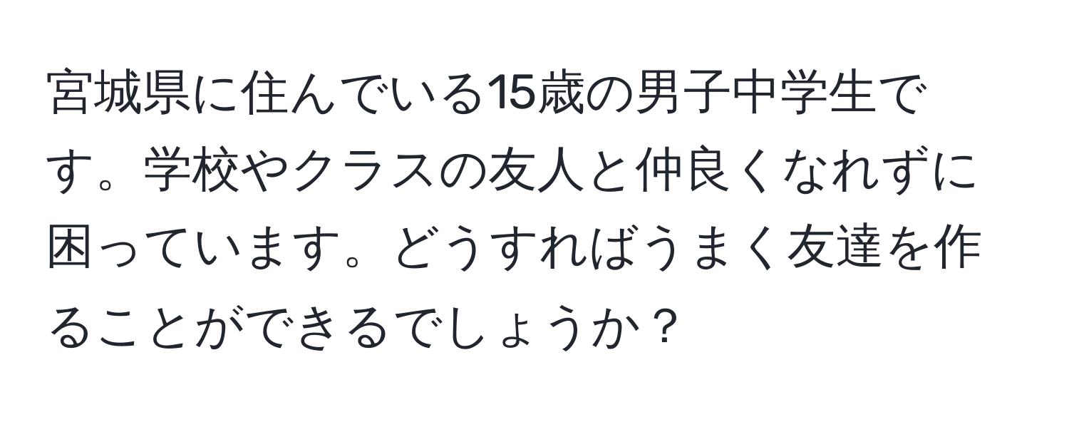 宮城県に住んでいる15歳の男子中学生です。学校やクラスの友人と仲良くなれずに困っています。どうすればうまく友達を作ることができるでしょうか？