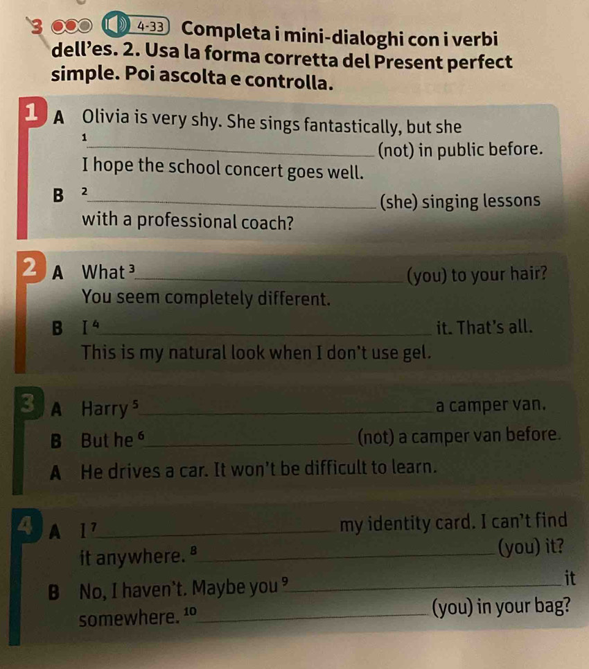 3 ●● 4-33 Completa i mini-dialoghi con i verbi
dell’es. 2. Usa la forma corretta del Present perfect
simple. Poi ascolta e controlla.
1 A Olivia is very shy. She sings fantastically, but she
1
_(not) in public before.
I hope the school concert goes well.
B ²_
(she) singing lessons
with a professional coach?
2 A What _
(you) to your hair?
You seem completely different.
B I^4 _ it. That's all.
This is my natural look when I don't use gel.
3 A Harry⁵_ a camper van.
B But he_ (not) a camper van before.
A He drives a car. It won't be difficult to learn.
4 A 1^7 _
my identity card. I can’t find
it anywhere. ª_ (you) it?
B No, I haven't. Maybe you _
it
somewhere. 1º_ (you) in your bag?